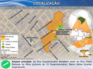 LOCALIZAÇÃO
Acesso principal: da Rua Expedicionário Brasileiro entra na Rua Pedro
Barbosa da Silva (próximo do 15 Supermercados), Bairro Baixa Grande,
Arapiraca/AL.
 