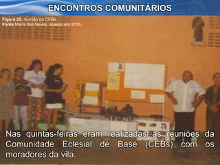 Nas quintas-feiras eram realizadas as reuniões da
Comunidade Eclesial de Base (CEBs) com os
moradores da vila.
ENCONTROS COMUNITÁRIOS
Figura 20: reunião da CEBs.
Fonte Maria das Neves, acesso em 2016.
 