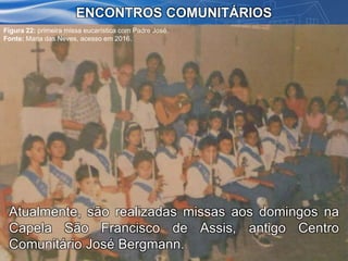 Atualmente, são realizadas missas aos domingos na
Capela São Francisco de Assis, antigo Centro
Comunitário José Bergmann.
ENCONTROS COMUNITÁRIOS
Figura 22: primeira missa eucarística com Padre José.
Fonte: Maria das Neves, acesso em 2016.
 