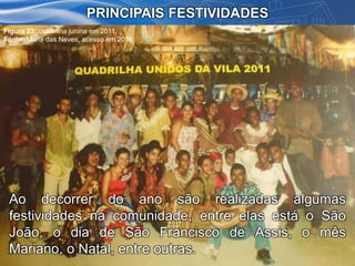 PRINCIPAIS FESTIVIDADES
Ao decorrer do ano são realizadas algumas
festividades na comunidade, entre elas está o São
João, o dia de São Francisco de Assis, o mês
Mariano, o Natal, entre outras.
Figura 23: quadrilha junina em 2011.
Fonte: Maria das Neves, acesso em 2016.
 