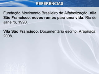 Fundação Movimento Brasileiro de Alfabetização. Vila
São Francisco, novos rumos para uma vida. Rio de
Janeiro, 1990.
Vila São Francisco, Documentário escrito, Arapiraca,
2008.
REFERÊNCIAS
 