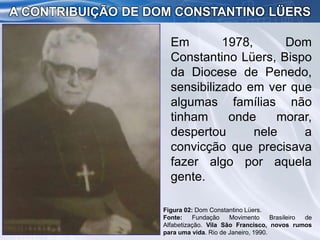 Em 1978, Dom
Constantino Lüers, Bispo
da Diocese de Penedo,
sensibilizado em ver que
algumas famílias não
tinham onde morar,
despertou nele a
convicção que precisava
fazer algo por aquela
gente.
A CONTRIBUIÇÃO DE DOM CONSTANTINO LÜERS
Figura 02: Dom Constantino Lüers.
Fonte: Fundação Movimento Brasileiro de
Alfabetização. Vila São Francisco, novos rumos
para uma vida. Rio de Janeiro, 1990.
 