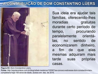 Sua ideia era ajudar tais
famílias, oferecendo-lhes
moradias gratuitas
durante certo período de
tempo, procurando
paralelamente orientá-
las, no sentido de
economizarem dinheiro,
a fim de que elas
mesmas adquiram mais
tarde suas próprias
casas.
A CONTRIBUIÇÃO DE DOM CONSTANTINO LÜERS
Figura 03: Dom Constantino Lüers.
Fonte: http://aquiacontece.com.br/blog/rafael-medeiros/105567/se-conosco-estivesse-dom-constantino-lers-
completaria-hoje-100-anos-de-idade, acesso em: dez. de 2016.
 