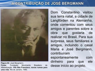 Dom Constantino visitou
sua terra natal, a cidade de
Langförden na Alemanha,
onde comentou com seus
amigos e parentes sobre a
obra que gostaria de
realizar no Brasil. Para sua
surpresa, seus familiares e
amigos, incluindo o casal
Maria e José Bergmann,
contribuíram
espontaneamente com
dinheiro para que ele
desse início ao projeto.
A CONTRIBUIÇÃO DE JOSÉ BERGMANN
Figura 04: José Bergmann.
Fonte: Fundação Movimento Brasileiro de
Alfabetização. Vila São Francisco, novos rumos para
uma vida. Rio de Janeiro, 1990.
 