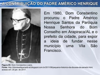 Em 1980, Dom Constantino
procurou o Padre Américo
Henrique Santos da Paróquia
Nossa Senhora do Bom
Conselho em Arapiraca/AL e o
prefeito da cidade, para expor
a ideia de fundar nesse
município uma Vila São
Francisco.
A CONTRIBUIÇÃO DO PADRE AMÉRICO HENRIQUE
Figura 05: Dom Constantino Lüers.
Fonte: http://diocesedepenedo-al.blogspot.com.br/2011/08/pequeno-historico-da-diocese-de-penedo.html,
acesso em: 20 jan. de 2017.
 