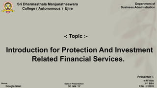 Sri Dharmasthala Manjunatheswara
College ( Autonomous ) Ujire
Introduction for Protection And Investment
Related Financial Services.
Department of
Business Administration
Presenter :-
M R Vilas
1st BBA
R.No : 211026
Venue :
Google Meet
Date of Presentation
DD MM YY
-: Topic :-
 