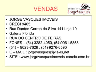 VENDAS JORGE VASQUES IMOVEIS CRECI 9465 Rua Danton Correa da Silva 141 Loja 10  Galeria Florida RUA DO CENTRO DE FEIRAS FONES – (54) 3282-4050, (54)9961-5858 (54) – 9623-7626 , (51) 9276-6590 E – MAIL : jorgevasques@via-rs,net SITE : www.jorgevasquesimoveis-canela.com.br 