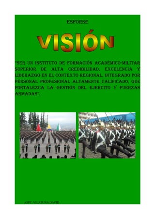 ESFORSE
“ser un instituto de formación académico-militar
superior de alta credibilidad, excelencia y
liderazgo en el contexto regional, integrado por
personal profesional altamente calificado, que
fortalezca la gestión del ejercito y fuerzas
armadas”.
ASPT: VILATUÑA DAVID
 