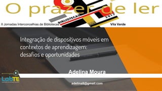 Integração de dispositivos móveis em
contextos de aprendizagem:
desafios e oportunidades
Adelina Moura
adelina8@gmail.com
II Jornadas Interconcelhias de Bibliotecas Vila Verde
 