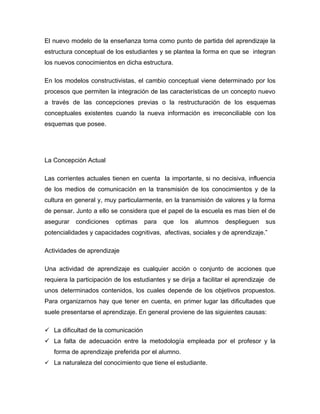 El nuevo modelo de la enseñanza toma como punto de partida del aprendizaje la
estructura conceptual de los estudiantes y se plantea la forma en que se integran
los nuevos conocimientos en dicha estructura.

En los modelos constructivistas, el cambio conceptual viene determinado por los
procesos que permiten la integración de las características de un concepto nuevo
a través de las concepciones previas o la restructuración de los esquemas
conceptuales existentes cuando la nueva información es irreconciliable con los
esquemas que posee.




La Concepción Actual

Las corrientes actuales tienen en cuenta la importante, si no decisiva, influencia
de los medios de comunicación en la transmisión de los conocimientos y de la
cultura en general y, muy particularmente, en la transmisión de valores y la forma
de pensar. Junto a ello se considera que el papel de la escuela es mas bien el de
asegurar   condiciones    optimas    para   que   los   alumnos    desplieguen    sus
potencialidades y capacidades cognitivas, afectivas, sociales y de aprendizaje.”

Actividades de aprendizaje

Una actividad de aprendizaje es cualquier acción o conjunto de acciones que
requiera la participación de los estudiantes y se dirija a facilitar el aprendizaje de
unos determinados contenidos, los cuales depende de los objetivos propuestos.
Para organizarnos hay que tener en cuenta, en primer lugar las dificultades que
suele presentarse el aprendizaje. En general proviene de las siguientes causas:

 La dificultad de la comunicación
 La falta de adecuación entre la metodología empleada por el profesor y la
   forma de aprendizaje preferida por el alumno.
 La naturaleza del conocimiento que tiene el estudiante.
 