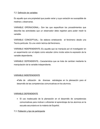 7.2 Definición de variables

Es aquello que una propiedad que puede variar y cuya variación es susceptible de
medirse u observarse.

VARIABLE OPERACIONAL.- Son las que especifican los procedimientos que
describe las actividades que un observador debe registrar para poder medir la
variable.

VARIABLE CONCEPTUAL.- Se elabora sintetizando             el fenómeno desde una
Teoría particular. Es una visión teórica del fenómeno.

VARIABLE INDEPENDIENTE.-Es aquella que se manipula por el investigador en
un experimento con el objeto como estudiar cómo incide sobre la expresión de la
variable dependiente.

VARIABLE DEPENDIENTE.- Característica que se trata de cambiar mediante la
manipulación de la variable independiente.




VARIABLE INDEPENDIENTE

   •Falta de   utilización    de   diversas   estrategias en la planeación para el
   desarrollo de las competencias comunicativas en los alumnos.




VARIABLE DEPENDIENTE

   •   El uso inadecuado de la planeación en el desarrollo de competencias
       comunicativas para motivar o eficientar el aprendizaje de los alumnos en la
       escuela secundaria en la materia de Español.

7.3 Población y tipo de participante
 
