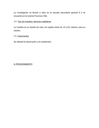 La investigación se llevará a cabo en la escuela secundaria general # 2 se
encuentra en la colonia Francisco Villa

7.4 Tipo de muestreo, técnicas cualitativas

La muestra es un estudio de caso, los sujetos serán de 15 a 20, máximo, para su
estudio.

7.5 Instrumentos

Se utilizará la observación y el cuestionario.




8. PROCEDIMIENTO
 