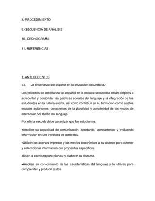 8.-PROCEDIMIENTO


9.-SECUENCIA DE ANALISIS


10.-CRONOGRAMA


11.-REFERENCIAS




1. ANTECEDENTES

1.1.   La enseñanza del español en la educación secundaria.-

Los procesos de enseñanza del español en la escuela secundaria están dirigidos a
acrecentar y consolidar las prácticas sociales del lenguaje y la integración de los
estudiantes en la cultura escrita, asì como contribuir en su formación como sujetos
sociales autónomos, conscientes de la pluralidad y complejidad de los modos de
interactuar por medio del lenguaje.

Por ello la escuela debe garantizar que los estudiantes:

•Amplíen su capacidad de comunicación, aportando, compartiendo y evaluando
información en una variedad de contextos.

•Utilicen los acervos impresos y los medios electrónicos a su alcance para obtener
y sele3ccionar información con propósitos específicos.

•Usen la escritura para planear y elaborar su discurso.

•Amplíen su conocimiento de las características del lenguaje y lo utilicen para
comprender y producir textos.
 