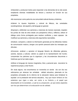 •Interpreten y produzcan textos para responder a las demandas de la vida social,
empleando diversas modalidades de lectura y escritura en función de sus
propósitos.

•Se reconozcan como parte de una comunidad cultural diversa y dinámica.

•Valoren      la   riqueza   lingüística   y   cultural   de   México,   las   variedades
sociolingüísticas del español y del lenguaje en general.

•Expresen y defiendan sus opiniones y creencias de manera razonada, respeten
los puntos de vista de otros desde una perspectiva crítica y reflexiva, utilicen el
diálogo como forma privilegiada para resolver conflictos, y sean capaces              de
modificar sus opiniones y creencias ante argumentos razonables.

•Analicen, comparen y valoren la información generada por los diferentes medios
de comunicación masiva y tengan una opinión personal sobre los mensajes que
difunden.

•Conozcan, analicen y aprecien el lenguaje literario de diferentes géneros,
autores, épocas y culturas; valoren su papel en la representación del mundo;
comprendan los patrones que lo organizan y las circunstancias discursivas e
históricas que le han dado origen.

•Utilicen el lenguaje de manera imaginativa, libre y personal para reconstruir la
experiencia propia y crear ficción.

Sin duda alguna, nos encontramos en momentos en donde                    día con día nos
esforzamos por alcanzar tan anhelada              calidad educativa, plasmada en los
propósitos principales de la reforma de la educación básica para fortalecer la
equidad en la prestación del servicio educativo, hay que hacer énfasis en los
estatutos que rigen a esta, así como a su historia y el papel que
desempeña en la sociedad, y cual es su proyección, ya que estos aspectos
son los que determinan si la educación es de calidad.
 