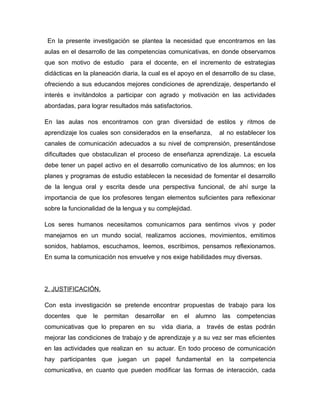 En la presente investigación se plantea la necesidad que encontramos en las
aulas en el desarrollo de las competencias comunicativas, en donde observamos
que son motivo de estudio        para el docente, en el incremento de estrategias
didácticas en la planeación diaria, la cual es el apoyo en el desarrollo de su clase,
ofreciendo a sus educandos mejores condiciones de aprendizaje, despertando el
interés e invitándolos a participar con agrado y motivación en las actividades
abordadas, para lograr resultados más satisfactorios.

En las aulas nos encontramos con gran diversidad de estilos y ritmos de
aprendizaje los cuales son considerados en la enseñanza,           al no establecer los
canales de comunicación adecuados a su nivel de comprensión, presentándose
dificultades que obstaculizan el proceso de enseñanza aprendizaje. La escuela
debe tener un papel activo en el desarrollo comunicativo de los alumnos; en los
planes y programas de estudio establecen la necesidad de fomentar el desarrollo
de la lengua oral y escrita desde una perspectiva funcional, de ahí surge la
importancia de que los profesores tengan elementos suficientes para reflexionar
sobre la funcionalidad de la lengua y su complejidad.

Los seres humanos necesitamos comunicarnos para sentirnos vivos y poder
manejarnos en un mundo social, realizamos acciones, movimientos, emitimos
sonidos, hablamos, escuchamos, leemos, escribimos, pensamos reflexionamos.
En suma la comunicación nos envuelve y nos exige habilidades muy diversas.




2. JUSTIFICACIÓN.

Con esta investigación se pretende encontrar propuestas de trabajo para los
docentes   que   le   permitan    desarrollar   en   el   alumno    las   competencias
comunicativas que lo preparen en su        vida diaria, a    través de estas podrán
mejorar las condiciones de trabajo y de aprendizaje y a su vez ser mas eficientes
en las actividades que realizan en su actuar. En todo proceso de comunicación
hay participantes que juegan un papel fundamental en la competencia
comunicativa, en cuanto que pueden modificar las formas de interacción, cada
 