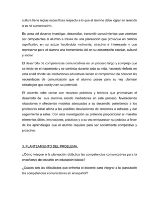 cultura tiene reglas específicas respecto a lo que el alumno debe lograr en relación
a su rol comunicativo.

Es tarea del docente investigar, desarrollar, transmitir conocimientos que permitan
ser competentes al alumno a través de una planeación que provoque un cambio
significativo en su actuar haciéndola motivante, atractiva e interesante y que
represente para el alumno una herramienta útil en su desempeño escolar, cultural
y social.

El desarrollo de competencias comunicativas es un proceso largo y complejo que
se inicia en el nacimiento y se continúa durante toda su vida, haciendo énfasis en
esta edad donde las instituciones educativas tienen el compromiso de conocer las
necesidades de comunicación que el alumno posee para su vez plantear
estrategias que coadyuven su potencial.

El docente debe contar con recursos prácticos y teóricos que promuevan el
desarrollo de   sus alumnos siendo mediadores en este proceso, favoreciendo
situaciones y ofreciendo modelos adecuadas a su desarrollo permitiendo a los
profesores estar alerta a las posibles desviaciones de tenciones o retrasos y dar
seguimiento a estos. Con esta investigación se pretende proporcionar al maestro
elementos útiles, innovadores, prácticos y a su vez enriquezcan su práctica a favor
de los aprendizajes que el alumno requiere para ser socialmente competitivo y
proactivo.




3. PLANTEAMIENTO DEL PROBLEMA.

¿Cómo integrar a la planeación didáctica las competencias comunicativas para la
enseñanza del español en educación básica?

¿Cuáles son las dificultades que enfrenta el docente para integrar a la planeación
las competencias comunicativas en el español?
 