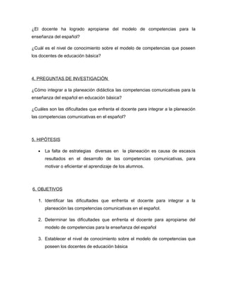 ¿El docente ha logrado apropiarse del modelo de competencias para la
enseñanza del español?

¿Cuál es el nivel de conocimiento sobre el modelo de competencias que poseen
los docentes de educación básica?




4. PREGUNTAS DE INVESTIGACIÒN

¿Cómo integrar a la planeación didáctica las competencias comunicativas para la
enseñanza del español en educación básica?

¿Cuáles son las dificultades que enfrenta el docente para integrar a la planeación
las competencias comunicativas en el español?




5. HIPÓTESIS

   •   La falta de estrategias diversas en la planeación es causa de escasos
       resultados en el desarrollo de las competencias comunicativas, para
       motivar o eficientar el aprendizaje de los alumnos.




6. OBJETIVOS

   1. Identificar las dificultades que enfrenta el docente para integrar a la
       planeación las competencias comunicativas en el español.

   2. Determinar las dificultades que enfrenta el docente para apropiarse del
       modelo de competencias para la enseñanza del español

   3. Establecer el nivel de conocimiento sobre el modelo de competencias que
       poseen los docentes de educación básica
 