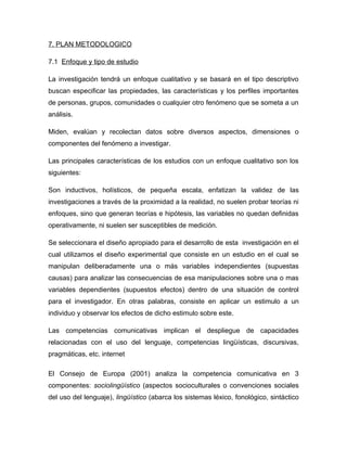 7. PLAN METODOLOGICO

7.1 Enfoque y tipo de estudio

La investigación tendrá un enfoque cualitativo y se basará en el tipo descriptivo
buscan especificar las propiedades, las características y los perfiles importantes
de personas, grupos, comunidades o cualquier otro fenómeno que se someta a un
análisis.

Miden, evalúan y recolectan datos sobre diversos aspectos, dimensiones o
componentes del fenómeno a investigar.

Las principales características de los estudios con un enfoque cualitativo son los
siguientes:

Son inductivos, holísticos, de pequeña escala, enfatizan la validez de las
investigaciones a través de la proximidad a la realidad, no suelen probar teorías ni
enfoques, sino que generan teorías e hipótesis, las variables no quedan definidas
operativamente, ni suelen ser susceptibles de medición.

Se seleccionara el diseño apropiado para el desarrollo de esta investigación en el
cual utilizamos el diseño experimental que consiste en un estudio en el cual se
manipulan deliberadamente una o más variables independientes (supuestas
causas) para analizar las consecuencias de esa manipulaciones sobre una o mas
variables dependientes (supuestos efectos) dentro de una situación de control
para el investigador. En otras palabras, consiste en aplicar un estimulo a un
individuo y observar los efectos de dicho estimulo sobre este.

Las competencias comunicativas implican el despliegue de capacidades
relacionadas con el uso del lenguaje, competencias lingüísticas, discursivas,
pragmáticas, etc. internet

El Consejo de Europa (2001) analiza la competencia comunicativa en 3
componentes: sociolingüístico (aspectos socioculturales o convenciones sociales
del uso del lenguaje), lingüístico (abarca los sistemas léxico, fonológico, sintáctico
 