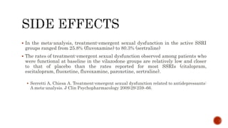  In the meta-analysis, treatment-emergent sexual dysfunction in the active SSRI
groups ranged from 25.8% (fluvoxamine) to 80.3% (sertraline)
 The rates of treatment-emergent sexual dysfunction observed among patients who
were functional at baseline in the vilazodone groups are relatively low and closer
to that of placebo than the rates reported for most SSRIs (citalopram,
escitalopram, fluoxetine, fluvoxamine, paroxetine, sertraline).
 Serretti A, Chiesa A. Treatment-emergent sexual dysfunction related to antidepressants:
A meta-analysis. J Clin Psychopharmacology 2009;29:259–66.
 