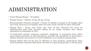 • Usual Dosage Range • 40 mg/day
• Dosage Forms • Tablets 10 mg, 20 mg, 40 mg
• Recommended titration schedule • Initial 10 mg/day; increase to 20 mg/day after
one week; increase to 40 mg/day after one more week; should be taken with food
• Dosing Tips – Given once daily, any time of day tolerated but must be
administered with food, because taking on an empty stomach may reduce
absorption of vilazodone by 50%
• If intolerable anxiety, insomnia, agitation, akathisia, or activation occur either
upon dosing initiation or discontinuation, consider the possibility of activating a
bipolar disorder and switch to a mood stabilizer or an atypical antipsychotic
• Dosage higher than 40 mg may be effective in some patients, particularly those
with treatment-resistant depression who fail to respond adequately to 40 mg daily
 