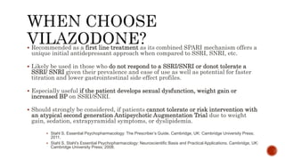  Recommended as a first line treatment as its combined SPARI mechanism offers a
unique initial antidepressant approach when compared to SSRI, SNRI, etc.
 Likely be used in those who do not respond to a SSRI/SNRI or donot tolerate a
SSRI/ SNRI given their prevalence and ease of use as well as potential for faster
titration and lower gastrointestinal side effect profiles.
 Especially useful if the patient develops sexual dysfunction, weight gain or
increased BP on SSRI/SNRI.
 Should strongly be considered, if patients cannot tolerate or risk intervention with
an atypical second generation Antipsychotic Augmentation Trial due to weight
gain, sedation, extrapyramidal symptoms, or dyslipidemia.
 Stahl S. Essential Psychopharmacology: The Prescriber’s Guide. Cambridge, UK: Cambridge University Press;
2011.
 Stahl S. Stahl’s Essential Psychopharmacology: Neuroscientific Basis and Practical Applications. Cambridge, UK:
Cambridge University Press; 2008.
 