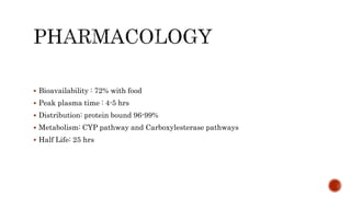  Bioavailability : 72% with food
 Peak plasma time : 4-5 hrs
 Distribution: protein bound 96-99%
 Metabolism: CYP pathway and Carboxylesterase pathways
 Half Life: 25 hrs
 