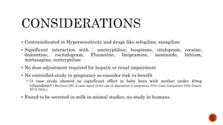  Contraindicated in Hypersensitivity and drugs like selegiline, rasagiline
 Significant interaction with : amitryptiline, buspirone, citalopram, cocaine,
duloxetine, escitalopram, Fluoxetine, Imipramine, isoniazide, lithium,
mirtazapine, nortryptiline
 No dose adjustment required for hepatic or renal impairment
 No controlled study in pregnancy so consider risk vs benefit
 (1 case study showed no significant effect in baby born with mother under 40mg
vilazodone) ( Morrison CM. A case report of the use of vilazodone in pregnancy. Prim Care Companion CNS Disord.
2013;16(2).)
 Found to be secreted in milk in animal studies, no study in humans.
 