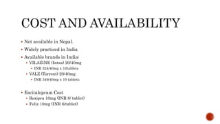  Not available in Nepal.
 Widely practiced in India
 Available brands in India:
 VILAZINE (Intas) 20/40mg
 INR 324/40mg x 10tablets
 VALZ (Torrent) 20/40mg
 INR 349/40mg x 10 tablets
 Escitalopram Cost
 Rexipra 10mg (INR 8/ tablet)
 Feliz 10mg (INR 6/tablet)
 