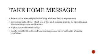 Faster action with comparable efficacy with popular antideppresants
 Low sexual side-effects which one of the most common reasons for discontinuing
other antidepressant medications.
 Higher cost and unavailability.
 Can be considered as Second Line antidepressant in our setting in affording
population.
 