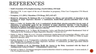  Stahl’s Essentials of Psychopharmacology, Fourth Edition, SM Stahl
 Morrison CM. A case report of the use of vilazodone in pregnancy. Prim Care Companion CNS Disord.
2013;16(2)
 Frampton, J. E. (2011). Vilazodone. CNS Drugs, 25(7), 615–627.
 Rickels K, Athanasiou M, Robinson DS, et al. Evidence for efficacy and tolerability of vilazodone in the
treatment of major depressive disorder: a randomized, double-blind, placebo-controlled trial. J Clin
Psychiatry
 Khan A, Cutler AJ, Kajdasz DK, et al. A randomized, double-blind, placebo-controlled, 8-week study of
vilazodone, a serotonergic agent for the treatment of major depressive disorder. J Clin Psychiatry
Robinson D, Kajdasz D, Gallipoli S, et al. A 1-year openlabel study assessing the safety and tolerability of
vilazodone in patients with major depressive disorder
 Sinha, Shubhadeep et al. “A Phase III Prospective Active and Placebo-Controlled Randomized Trial of
Vilazodone in the Treatment of Major Depressive Disorder.” Cureus vol. 13,7
 Patkar A, Rele S, Millet M, et al. A 8-week randomized, double-blind trial comparing efficacy, safety and
tolerability of three vilazodone dose initiation strategies following switch from SSRIs or SNRIs in major
depressive disorder. 2014.
 Kadam, Renuka L et al. “Comparative evaluation of efficacy and tolerability of vilazodone, escitalopram,
and amitriptyline in patients of major depressive disorder: A randomized, parallel, open-label clinical
study.” Indian journal of pharmacology
 Shweta Chauhan et al.: Is Vilazodone Really the Answer to the Delay Associated with the Onset of
Antidepressant Action of SSRIs? – A Randomised Control Trial
 Serretti A, Chiesa A. Treatment-emergent sexual dysfunction related to antidepressants: A meta-analysis. J
Clin Psychopharmacology 2009
 
