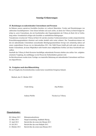 Sonstige Erläuterungen


  15. Beziehungen zu nahestehenden Unternehmen und Personen
  Im Rahmen unseres operativen Geschäftes beziehen wir weltweit Materialien, Vorräte und Dienstleistungen von
  zahlreichen Geschäftspartnern. Unter diesen befinden sich auch solche, an denen die Villeroy & Boch-Gruppe be-
  teiligt ist, sowie Unternehmen, die mit Gesellschaften oder Organmitgliedern der Villeroy & Boch AG in Verbin-
  dung stehen. Grundsätzlich erfolgen alle Geschäfte zu marktüblichen Bedingungen.
  Transaktionen zwischen der Villeroy & Boch AG und den einzelnen Tochterunternehmen wurden entsprechend den
  Konsolidierungsgrundsätzen eliminiert und werden deshalb nicht weiter erläutert. Das Transaktionsvolumen mit
  den als nahestehendes Unternehmen anzusehenden Beteiligungsunternehmen bewegt sich zeitanteilig nahezu auf
  einem vergleichbaren Niveau wie im Jahresabschluss 2011. Die V&B Fliesen GmbH gilt nicht mehr als naheste-
  hendes Unternehmen, da keine Möglichkeit mehr besteht einen maßgeblichen Einfluss auf diese Gesellschaft aus-
  zuüben.
  Innerhalb des Villeroy & Boch Konzerns beschäftigte nahestehende Personen erhalten eine stellen- bzw. aufgaben-
  orientierte Vergütung, die unabhängig von der Person des Stelleninhabers geleistet wird.
  Im Berichtszeitraum wurden keine Verträge von materieller Bedeutung mit nahestehenden Unternehmen und Perso-
  nen abgeschlossen.



  16. Ereignisse nach dem Bilanzstichtag
  Bis zur Freigabe des Zwischenberichtes wurden keine wesentlichen Ereignisse bekannt.



     Mettlach, den 23. Oktober 2012




                        Frank Göring                                  Jörg Wahlers




                        Andreas Pfeiffer                           Nicolas-Luc Villeroy




Finanzkalender:

  08. Februar 2013      Bilanzpressekonferenz
  22. März 2013         Hauptversammlung, Stadthalle Merzig
  19. April 2013        Bericht über die ersten drei Monate 2013
  18. Juli 2013         Bericht über das erste Halbjahr 2013
  21. Oktober 2013      Bericht über die ersten neun Monate 2013
                                                                                                       16
 