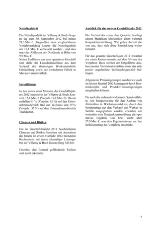 Nettoliquidität                                 Ausblick für das weitere Geschäftsjahr 2012

Die Nettoliquidität der Villeroy & Boch Grup-   Der Verlauf der ersten drei Quartale bestätigt
pe lag zum 30. September 2012 bei minus         unsere Bedenken hinsichtlich einer weiteren
28,3 Mio. €. Gegenüber dem vergleichbaren       Konjunktureintrübung. Wir gehen derzeit da-
Vorjahresstichtag konnte die Nettoliquidität    von aus, dass sich diese Entwicklung weiter
um 16,8 Mio. € verbessert werden – und dies     fortsetzt.
trotz des Abflusses der Dividende in Höhe von
9,9 Mio. €.                                     Für das gesamte Geschäftsjahr 2012 erwarten
Neben Einflüssen aus dem operativen Geschäft    wir einen Konzernumsatz auf dem Niveau des
sind dafür die Liquiditätszuflüsse aus dem      Vorjahres. Dazu werden der fortgeführte Aus-
Verkauf der ehemaligen Werksimmobilie           bau unserer Vertriebsaktivitäten sowie das sehr
Dänischburg sowie der veräußerten Fabrik in     positiv angelaufene Weihnachtsgeschäft bei-
Mexiko verantwortlich.                          tragen.

                                                Allgemeine Preissteigerungen werden wir auch
Investitionen                                   im letzten Quartal 2012 konsequent durch Kos-
                                                tendisziplin und Produktivitätssteigerungen
In den ersten neun Monaten des Geschäftsjah-    ausgleichen können.
res 2012 investierte der Villeroy & Boch Kon-
zern 15,8 Mio. € (Vorjahr 16,8 Mio. €). Davon   Da auch die aufwandswirksamen Sondereffek-
entfallen 61 % (Vorjahr: 63 %) auf den Unter-   te, wie beispielsweise für den Ausbau von
nehmensbereich Bad und Wellness und 39 %        Aktivitäten in Wachstumsmärkten, durch den
(Vorjahr: 37 %) auf den Unternehmensbereich     Sonderertrag aus den Verkauf des Werkes in
Tischkultur.                                    Saltillo ausgeglichen werden, erwarten wir
                                                weiterhin trotz Konjunktureintrübung ein ope-
                                                ratives Ergebnis von bzw. leicht über
Chancen und Risiken                             27,9 Mio. €, was dem Ergebnisniveau vor Im-
                                                mobilienertrag des Vorjahres entspricht.
Die im Geschäftsbericht 2011 beschriebenen
Chancen und Risiken bestehen mit Ausnahme
des bereits im ersten Halbjahr 2012 beendeten
Rechtsstreits mit einem ehemaliger Lizenzge-
ber der Villeroy & Boch Gustavsberg AB fort.

Einzelne, den Bestand gefährdende Risiken
sind nicht erkennbar.




                                                                                             4
 