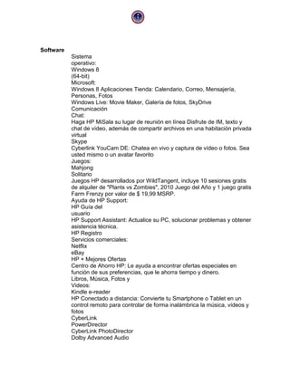 Software
Sistema
operativo:
Windows 8
(64-bit)
Microsoft:
Windows 8 Aplicaciones Tienda: Calendario, Correo, Mensajería,
Personas, Fotos
Windows Live: Movie Maker, Galería de fotos, SkyDrive
Comunicación
Chat:
Haga HP MiSala su lugar de reunión en línea Disfrute de IM, texto y
chat de vídeo, además de compartir archivos en una habitación privada
virtual
Skype
Cyberlink YouCam DE: Chatea en vivo y captura de vídeo o fotos. Sea
usted mismo o un avatar favorito
Juegos:
Mahjong
Solitario
Juegos HP desarrollados por WildTangent, incluye 10 sesiones gratis
de alquiler de "Plants vs Zombies", 2010 Juego del Año y 1 juego gratis
Farm Frenzy por valor de $ 19,99 MSRP.
Ayuda de HP Support:
HP Guía del
usuario
HP Support Assistant: Actualice su PC, solucionar problemas y obtener
asistencia técnica.
HP Registro
Servicios comerciales:
Netflix
eBay
HP + Mejores Ofertas
Centro de Ahorro HP: Le ayuda a encontrar ofertas especiales en
función de sus preferencias, que le ahorra tiempo y dinero.
Libros, Música, Fotos y
Videos:
Kindle e-reader
HP Conectado a distancia: Convierte tu Smartphone o Tablet en un
control remoto para controlar de forma inalámbrica la música, vídeos y
fotos
CyberLink
PowerDirector
CyberLink PhotoDirector
Dolby Advanced Audio

 