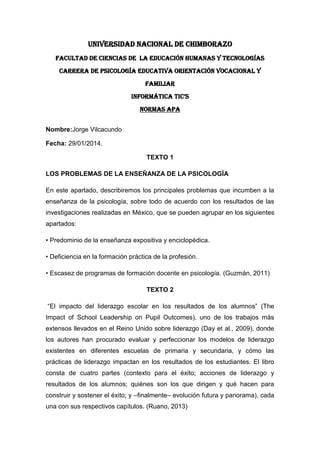 UNIVERSIDAD NACIONAL DE CHIMBORAZO
FACULTAD DE CIENCIAS DE LA EDUCACIÓN HUMANAS Y TECNOLOGÍAS
CARRERA DE PSICOLOGÍA EDUCATIVA ORIENTACIÓN VOCACIONAL Y
FAMILIAR
INFORMÁTICA TIC’S
NORMAS APA
Nombre:Jorge Vilcacundo
Fecha: 29/01/2014.
TEXTO 1
LOS PROBLEMAS DE LA ENSEÑANZA DE LA PSICOLOGÍA
En este apartado, describiremos los principales problemas que incumben a la
enseñanza de la psicología, sobre todo de acuerdo con los resultados de las
investigaciones realizadas en México, que se pueden agrupar en los siguientes
apartados:
• Predominio de la enseñanza expositiva y enciclopédica.
• Deficiencia en la formación práctica de la profesión.
• Escasez de programas de formación docente en psicología. (Guzmán, 2011)
TEXTO 2
“El impacto del liderazgo escolar en los resultados de los alumnos” (The
Impact of School Leadership on Pupil Outcomes), uno de los trabajos más
extensos llevados en el Reino Unido sobre liderazgo (Day et al., 2009), donde
los autores han procurado evaluar y perfeccionar los modelos de liderazgo
existentes en diferentes escuelas de primaria y secundaria, y cómo las
prácticas de liderazgo impactan en los resultados de los estudiantes. El libro
consta de cuatro partes (contexto para el éxito; acciones de liderazgo y
resultados de los alumnos; quiénes son los que dirigen y qué hacen para
construir y sostener el éxito; y –finalmente– evolución futura y panorama), cada
una con sus respectivos capítulos. (Ruano, 2013)

 