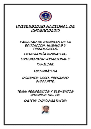 UNIVERSIDAD NACIONAL DE
CHIMBORAZO

FACULTAD DE CIENCIAS DE LA
EDUCACIÓN, HUMANAS Y
TECNOLOGÍAS.
PSICOLOGÍA EDUCATIVA,
ORIENTACIÓN VOCACIONAL Y
FAMILIAR.
INFORMÁTICA
Docente: Lcdo. Fernando
Guffantte.

Tema: Periféricos y elementos
internos del PC.

Datos Informativos:

 