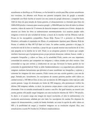 actualmente se distribuye en 38 idiomas y se ha lanzado la versión para Mac existen actualmente
tres versiones, los álbumes web Picasa nos permite compartir fotos de google a menudo
comparado con flickr facilita al usuario con una cuenta de google almacenar y compartir hasta
1GB de fotos de gran tamaño de forma gratuita, el almacenamiento es ilimitado para fotos de
2048x2048 pixeles o menores para usuarios google+ y 800x800 para las fotos de todos los demás
usuarios, videos de menos de 15 minutos de duración tampoco cuentan con el límite después de
alcanzar ese límite las fotos se redimensionan automáticamente. Los usuarios pueden subir
imágenes a través de una variedad de formas: a través de la interfaz web de Álbumes web de
Picasa en los navegadores compatibles, Picasa Help. Picasa 2.5 o posterior en Microsoft
Windows, utilizando el exportador de iPhoto, el complemento Aperture para Álbumes Web de
Picasa, el subidor en Mac OS X,F-Spot en Linux. En ambas cuentas, gratuitas o de pago, la
resolución real de la foto se mantiene, a pesar de que se puede mostrar una resolución de la foto
más pequeña en la interfaz de la web. Flickr es un programa gratuito el mismo que cumple
similares funciones que el programa picasa ya que permite almacenar, ordenar, buscar, vender y
compartir fotografías y videos en línea, en la actualidad Flickr cuenta con una importante
comunidad de usuarios que comparten sus imágenes y videos creados por ellos mismos. Esta
comunidad se rige por normas y condiciones de uso que favorecen la buena gestión de los
contenidos la popularidad de Flickr se debe fundamentalmente a su capacidad para administrar
imágenes mediante herramientas que permiten al autor membretar sus fotografías y explorar y
comentar las imágenes de otros usuarios, Flickr cuenta con una versión gratuita y con otra de
pago, llamada pro. Actualmente, los suscriptores de cuentas gratuitas pueden subir videos en
calidad normal y 100 MB en fotos al mes, con un máximo de 200 imágenes como tope por cada
cuenta gratuita. Luego de alcanzado ese límite de 200 imágenes, sólo permanecen visibles las
últimas 200 imágenes subidas, es decir, las primeras cargas pasan a estar ocultas, pero no son
eliminadas. Esto se remedia actualizando la cuenta a una Pro. De igual manera, un usuario con
cuenta gratuita sólo puede cargar imágenes con una resolución máxima de 1024 x 768 píxeles.
Es decir, si el usuario carga una imagen de mayor resolución, el sitio la redimensiona a la
resolución anteriormente señalada por otro lado, los suscriptores de cuentas Pro disponen de
espacio de almacenamiento y ancho de banda ilimitado, así como la opción de subir videos en
HD y la posibilidad de cargar y visualizar imágenes en su resolución original. Hoy, una
actualización a cuenta Pro bordea los 24 dólares estadounidenses.

 