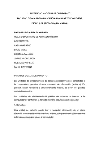 UNIVERSIDAD NACIONAL DE CHIMBORAZO
FACULTAD CIENCIAS DE LA EDUCACIÓN HUMANAS Y TECNOLOGÍAS
ESCUELA DE PSICOLOGÍA EDUCATIVA

UNIDADES DE ALMACENAMIENTO
TEMA: DISPOSITIVOS DE ALMACENAMIENTO
INTEGRANTES:
CARLA BARRENO
DAVID MEJIA
CRISTINA PALLMAY
JORGE VILCACUNDO
ROBALINO AURELIA
SANCHEZ VIVIANA

UNIDADES DE ALMACENAMIENTO
Las unidades de almacenamiento de datos son dispositivos que, conectados a
la computadora, permiten el almacenamiento de información (archivos). En
general, hacen referencia a almacenamiento masivo, es decir, de grandes
cantidades de datos.
Las unidades de almacenamiento pueden ser externas o internas a la
computadora y conforman la llamada memoria secundaria del ordenador.
1. Cartuchos
Una unidad de cartucho puede leer y manipular información de un disco
cartucho. Típicamente ocupa una bahía interna, aunque también puede ser una
externa conectada por cables al computador.

 