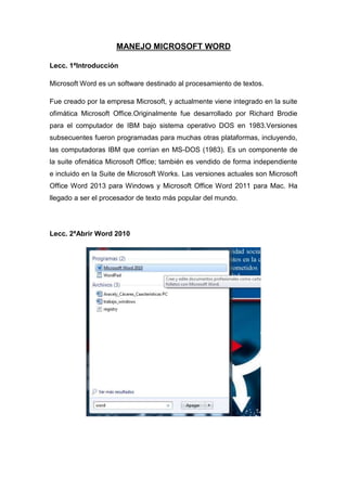 MANEJO MICROSOFT WORD
Lecc. 1ªIntroducción
Microsoft Word es un software destinado al procesamiento de textos.
Fue creado por la empresa Microsoft, y actualmente viene integrado en la suite
ofimática Microsoft Office.Originalmente fue desarrollado por Richard Brodie
para el computador de IBM bajo sistema operativo DOS en 1983.Versiones
subsecuentes fueron programadas para muchas otras plataformas, incluyendo,
las computadoras IBM que corrían en MS-DOS (1983). Es un componente de
la suite ofimática Microsoft Office; también es vendido de forma independiente
e incluido en la Suite de Microsoft Works. Las versiones actuales son Microsoft
Office Word 2013 para Windows y Microsoft Office Word 2011 para Mac. Ha
llegado a ser el procesador de texto más popular del mundo.

Lecc. 2ªAbrir Word 2010

 