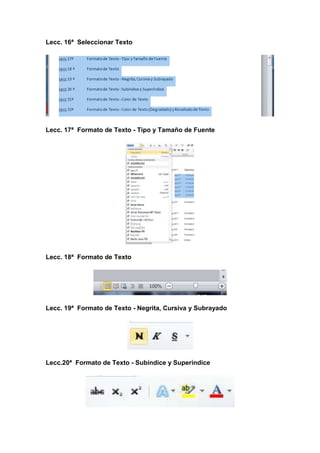 Lecc. 16ª Seleccionar Texto

Lecc. 17ª Formato de Texto - Tipo y Tamaño de Fuente

Lecc. 18ª Formato de Texto

Lecc. 19ª Formato de Texto - Negrita, Cursiva y Subrayado

Lecc.20ª Formato de Texto - Subíndice y Superíndice

 