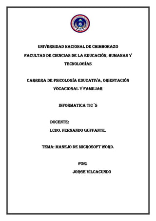 UNIVERSIDAD NACIONAL DE CHIMBORAZO
FACULTAD DE CIENCIAS DE LA EDUCACIÓN, HUMANAS Y
TECNOLOGÍAS

CARRERA DE PSICOLOGÍA EDUCATIVA, ORIENTACIÓN
VOCACIONAL Y FAMILIAR

INFORMATICA TIC´S

Docente:
Lcdo. Fernando Guffante.

Tema: Manejo de Microsoft word.

POR:
JORGE VILCACUNDO

 