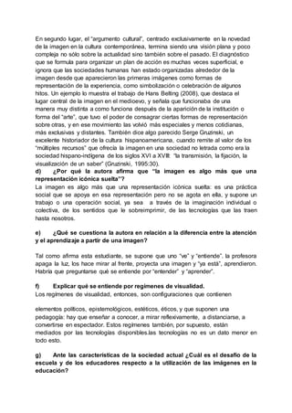 En segundo lugar, el “argumento cultural”, centrado exclusivamente en la novedad
de la imagen en la cultura contemporánea, termina siendo una visión plana y poco
compleja no sólo sobre la actualidad sino también sobre el pasado. El diagnóstico
que se formula para organizar un plan de acción es muchas veces superficial, e
ignora que las sociedades humanas han estado organizadas alrededor de la
imagen desde que aparecieron las primeras imágenes como formas de
representación de la experiencia, como simbolización o celebración de algunos
hitos. Un ejemplo lo muestra el trabajo de Hans Belting (2008), que destaca el
lugar central de la imagen en el medioevo, y señala que funcionaba de una
manera muy distinta a como funciona después de la aparición de la institución o
forma del “arte”, que tuvo el poder de consagrar ciertas formas de representación
sobre otras, y en ese movimiento las volvió más especiales y menos cotidianas,
más exclusivas y distantes. También dice algo parecido Serge Gruzinski, un
excelente historiador de la cultura hispanoamericana, cuando remite al valor de los
“múltiples recursos” que ofrecía la imagen en una sociedad no letrada como era la
sociedad hispano-indígena de los siglos XVI a XVIII: “la transmisión, la fijación, la
visualización de un saber” (Gruzinski, 1995:30).
d) ¿Por qué la autora afirma que “la imagen es algo más que una
representación icónica suelta”?
La imagen es algo más que una representación icónica suelta: es una práctica
social que se apoya en esa representación pero no se agota en ella, y supone un
trabajo o una operación social, ya sea a través de la imaginación individual o
colectiva, de los sentidos que le sobreimprimir, de las tecnologías que las traen
hasta nosotros.
e) ¿Qué se cuestiona la autora en relación a la diferencia entre la atención
y el aprendizaje a partir de una imagen?
Tal como afirma esta estudiante, se supone que uno “ve” y “entiende”. la profesora
apaga la luz, los hace mirar al frente, proyecta una imagen y “ya está”, aprendieron.
Habría que preguntarse qué se entiende por “entender” y “aprender”.
f) Explicar qué se entiende por regímenes de visualidad.
Los regímenes de visualidad, entonces, son configuraciones que contienen
elementos políticos, epistemológicos, estéticos, éticos, y que suponen una
pedagogía: hay que enseñar a conocer, a mirar reflexivamente, a distanciarse, a
convertirse en espectador. Estos regímenes también, por supuesto, están
mediados por las tecnologías disponibles.las tecnologías no es un dato menor en
todo esto.
g) Ante las características de la sociedad actual ¿Cuál es el desafío de la
escuela y de los educadores respecto a la utilización de las imágenes en la
educación?
 