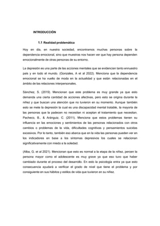 INTRODUCCIÓN
1.1 Realidad problemática
Hoy en día, en nuestra sociedad, encontramos muchas personas sobre la
dependencia emocional, sino que muestras nos hacen ver que hay persona dependen
emocionalmente de otras personas de su entorno.
La depresión es una parte de las acciones mentales que se evidencian tanto ennuestro
país y en todo el mundo. (Gonzales, A et al 2022). Menciona que la dependencia
emocional se ha vuelto de moda en la actualidad y que están relacionadas en el
ámbito de las relaciones interpersonales.
Sánchez, S. (2019). Mencionan que este problema es muy grande ya que esto
demanda una cierta cantidad de acciones afectivas, pero esto se origina durante la
niñez y que buscan una atención que no tuvieron en su momento. Aunque también
esto se mete la depresión la cual es una discapacidad mental tratable, la mayoría de
las personas que la padecen no necesitan ni aceptan el tratamiento que necesitan.
Pacheco, B., & Aránguiz, C. (2011). Menciona que estos problemas tienen su
influencia en las emociones y sentimientos de las personas relacionados con otros
cambios o problemas de la vida, dificultades cognitivas y pensamientos suicidas
excesivos. Por lo tanto, también eso abarca que en la vida las personas pueden ver en
los indicadores en base a los síntomas depresivos los cuales se relacionan
significativamente con miedo a la soledad.
(Alba, G. et al 2021). Mencionan que esto es normal a la etapa de la niñez, peroen la
persona mayor como el adolescente es muy grave ya que eso tuvo que haber
cambiado durante el proceso del desarrollo. En esto la psicología entra ya que esto
consecuencia ayudará a verificar el grado de nivel que tiene el problema y por
consiguiente en sus hábitos y estilos de vida que tuvieron en su niñez.
 