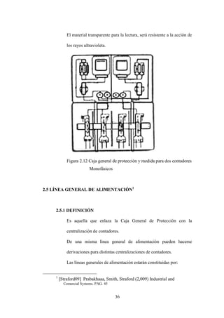 36
El material transparente para la lectura, será resistente a la acción de
los rayos ultravioleta.
Figura 2.12 Caja general de protección y medida para dos contadores
Monofásicos
2.5 LÍNEA GENERAL DE ALIMENTACIÓN1
2.5.1 DEFINICIÓN
Es aquella que enlaza la Caja General de Protección con la
centralización de contadores.
De una misma línea general de alimentación pueden hacerse
derivaciones para distintas centralizaciones de contadores.
Las líneas generales de alimentación estarán constituidas por:
1
Straford09 Prabakhaaa, Smith, Straford (2,009) Industrial and
Comercial Systems. PAG. 45
 