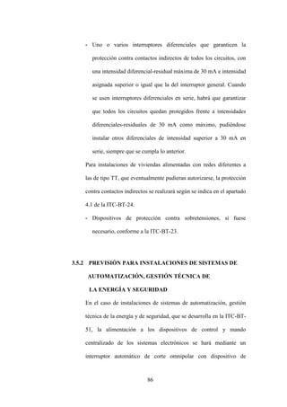 86
- Uno o varios interruptores diferenciales que garanticen la
protección contra contactos indirectos de todos los circuitos, con
una intensidad diferencial-residual máxima de 30 mA e intensidad
asignada superior o igual que la del interruptor general. Cuando
se usen interruptores diferenciales en serie, habrá que garantizar
que todos los circuitos quedan protegidos frente a intensidades
diferenciales-residuales de 30 mA como máximo, pudiéndose
instalar otros diferenciales de intensidad superior a 30 mA en
serie, siempre que se cumpla lo anterior.
Para instalaciones de viviendas alimentadas con redes diferentes a
las de tipo TT, que eventualmente pudieran autorizarse, la protección
contra contactos indirectos se realizará según se indica en el apartado
4.1 de la ITC-BT-24.
- Dispositivos de protección contra sobretensiones, si fuese
necesario, conforme a la ITC-BT-23.
3.5.2 PREVISIÓN PARA INSTALACIONES DE SISTEMAS DE
AUTOMATIZACIÓN, GESTIÓN TÉCNICA DE
LA ENERGÍA Y SEGURIDAD
En el caso de instalaciones de sistemas de automatización, gestión
técnica de la energía y de seguridad, que se desarrolla en la ITC-BT-
51, la alimentación a los dispositivos de control y mando
centralizado de los sistemas electrónicos se hará mediante un
interruptor automático de corte omnipolar con dispositivo de
 