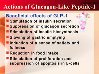 Beneficial effects of GLP-1
 Stimulation of insulin secretion
 Suppression of glucagon secretion
 Stimulation of insulin biosynthesis
 Slowing of gastric emptying
 Induction of a sense of satiety and
fullness
 Reduction in food intake
 Stimulation of proliferation and
suppression of apoptosis in β-cells
Actions of Glucagon-Like Peptide-1
Introduction
 