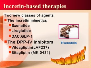 Two new classes of agents
 The incretin mimetics
Exenatide
Liraglutide
DAC:GLP-1
The DPP-IV inhibitors
Vildagliptin(LAF237)
Sitagliptin (MK 0431)
Incretin-based therapies
Exenatide
 
