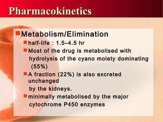 Metabolism/Elimination
 half-life : 1.5–4.5 hr
 Most of the drug is metabolised with
hydrolysis of the cyano moiety dominating
(55%)
 A fraction (22%) is also excreted
unchanged
by the kidneys.
 minimally metabolised by the major
cytochrome P450 enzymes
PharmacokineticsPharmacokinetics
 