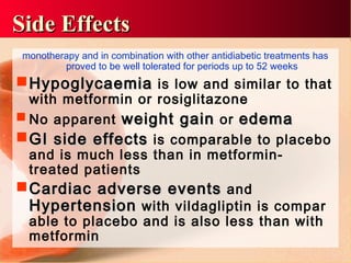 monotherapy and in combination with other antidiabetic treatments has
proved to be well tolerated for periods up to 52 weeks
HHypoglycaemiaypoglycaemia is low and similar to that
with metformin or rosiglitazone
 No apparent weight gainweight gain or edemaedema
GI side effectsGI side effects is comparable to placebo
and is much less than in metformin-
treated patients
CCardiac adverse eventsardiac adverse events and
HHypertensionypertension with vildagliptin is compar
able to placebo and is also less than with
metformin
Side EffectsSide Effects
 