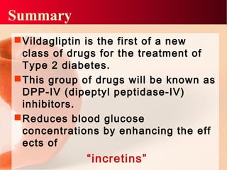 Summary
Vildagliptin is the first of a new
class of drugs for the treatment of
Type 2 diabetes.
This group of drugs will be known as
DPP-IV (dipeptyl peptidase-IV)
inhibitors.
Reduces blood glucose
concentrations by enhancing the eff
ects of
“incretins”
 