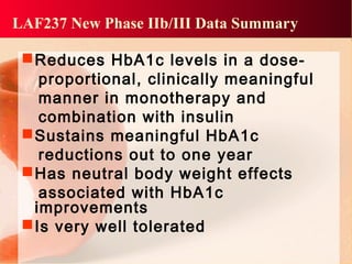 LAF237 New Phase IIb/III Data Summary
Reduces HbA1c levels in a dose-
proportional, clinically meaningful
manner in monotherapy and
combination with insulin
Sustains meaningful HbA1c
reductions out to one year
Has neutral body weight effects
associated with HbA1c
improvements
Is very well tolerated
 